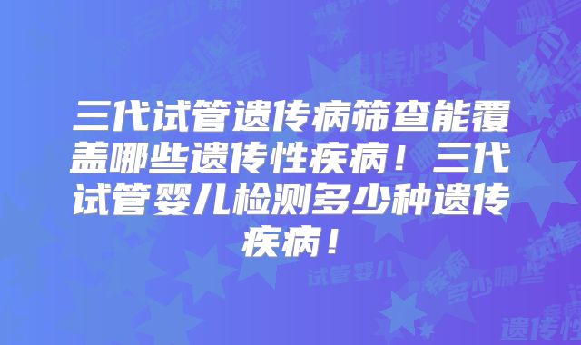 三代试管遗传病筛查能覆盖哪些遗传性疾病!三代试管婴儿检测多少种遗传疾病!