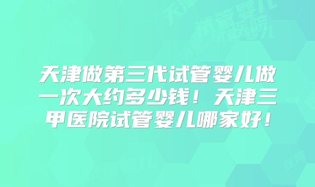 天津做第三代试管婴儿做一次大约多少钱!天津三甲医院试管婴儿哪家好!