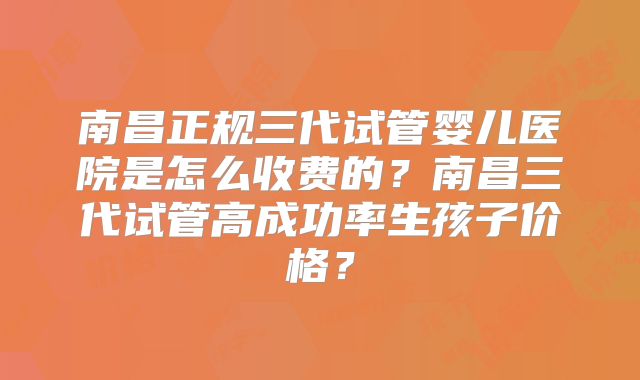 南昌正规三代试管婴儿医院是怎么收费的?南昌三代试管高成功率生孩子价格?