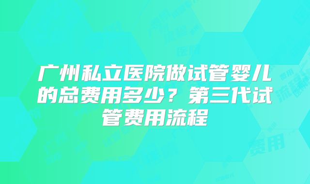 广州私立医院做试管婴儿的总费用多少?第三代试管费用流程