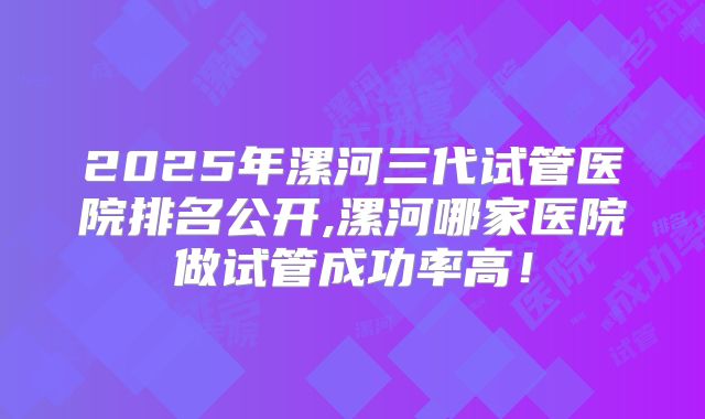 2025年漯河三代试管医院排名公开,漯河哪家医院做试管成功率高!