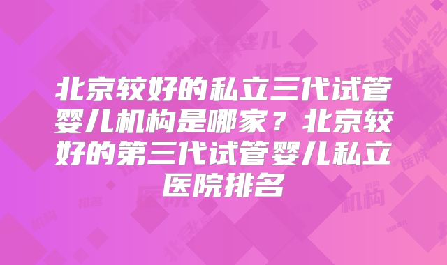 北京较好的私立三代试管婴儿机构是哪家?北京较好的第三代试管婴儿私立医院排名