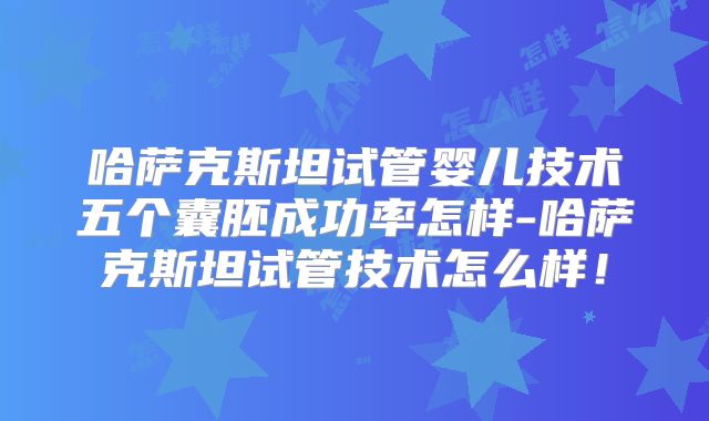 哈萨克斯坦试管婴儿技术五个囊胚成功率怎样-哈萨克斯坦试管技术怎么样!
