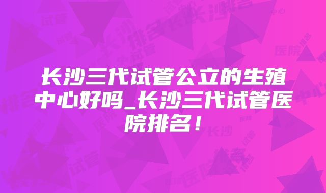 长沙三代试管公立的生殖中心好吗_长沙三代试管医院排名!