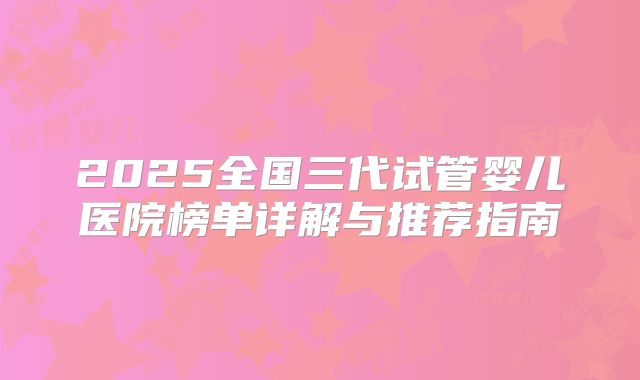 2025全国三代试管婴儿医院榜单详解与推荐指南
