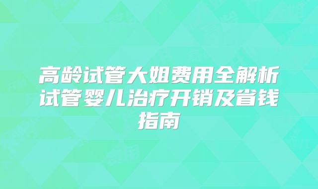 高龄试管大姐费用全解析试管婴儿治疗开销及省钱指南