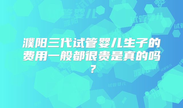 濮阳三代试管婴儿生子的费用一般都很贵是真的吗？