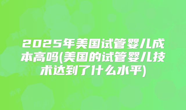 2025年美国试管婴儿成本高吗(美国的试管婴儿技术达到了什么水平)