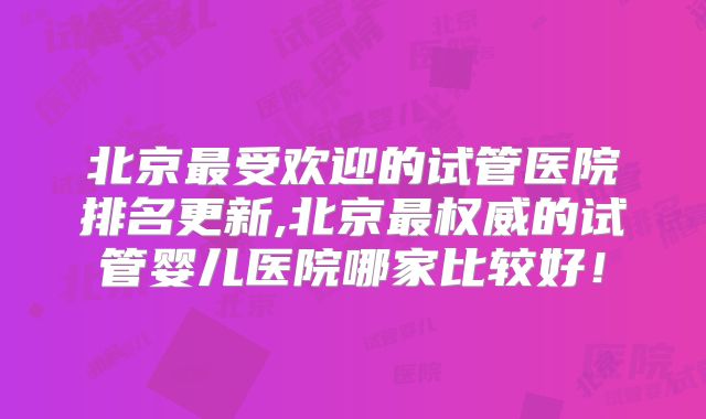 北京最受欢迎的试管医院排名更新,北京最权威的试管婴儿医院哪家比较好!