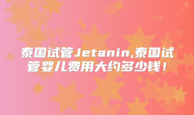 泰国试管Jetanin,泰国试管婴儿费用大约多少钱!