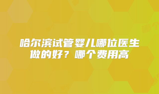 哈尔滨试管婴儿哪位医生做的好？哪个费用高