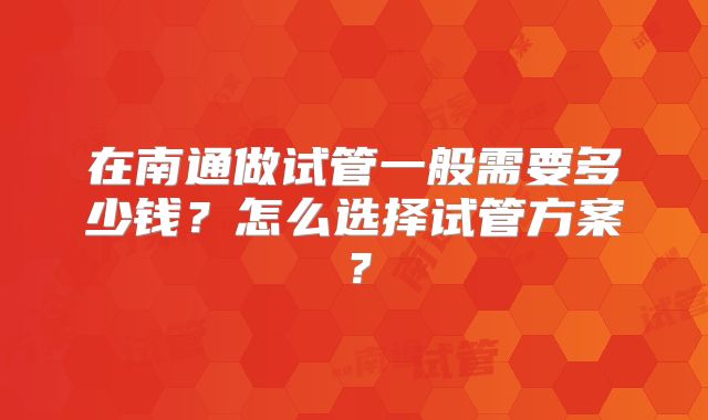 在南通做试管一般需要多少钱?怎么选择试管方案?