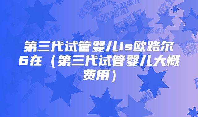 第三代试管婴儿is欧路尔6在(第三代试管婴儿大概费用)
