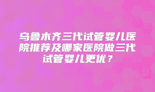 乌鲁木齐三代试管婴儿医院推荐及哪家医院做三代试管婴儿更优？