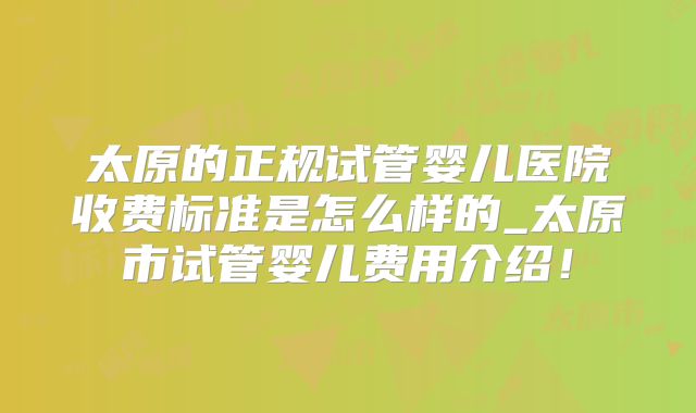 太原的正规试管婴儿医院收费标准是怎么样的_太原市试管婴儿费用介绍!