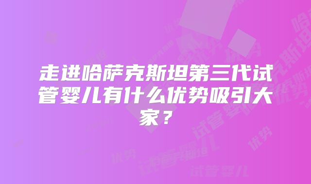 走进哈萨克斯坦第三代试管婴儿有什么优势吸引大家？