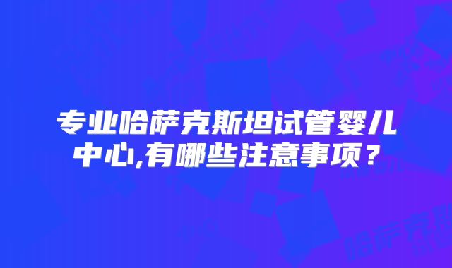 专业哈萨克斯坦试管婴儿中心,有哪些注意事项?