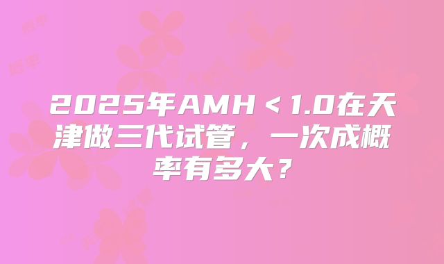 2025年AMH<1.0在天津做三代试管,一次成概率有多大?