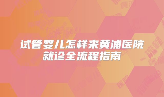 试管婴儿怎样来黄浦医院就诊全流程指南