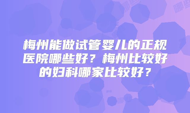 梅州能做试管婴儿的正规医院哪些好？梅州比较好的妇科哪家比较好？