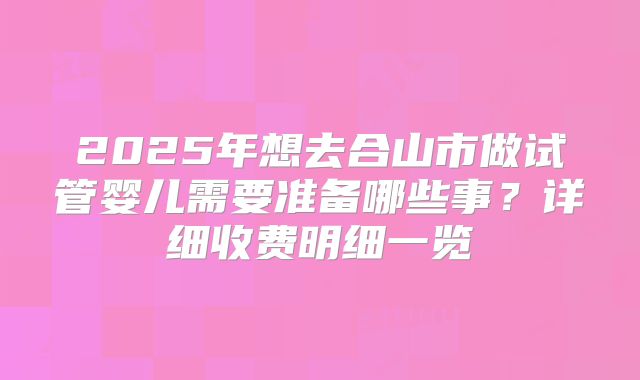 2025年想去合山市做试管婴儿需要准备哪些事？详细收费明细一览