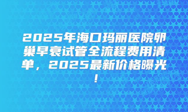 2025年海口玛丽医院卵巢早衰试管全流程费用清单，2025最新价格曝光！
