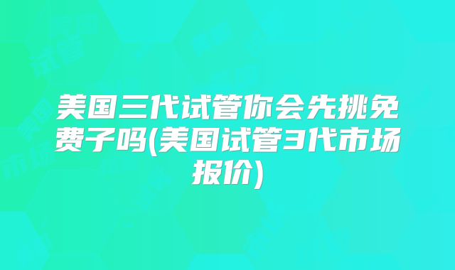 美国三代试管你会先挑免费子吗(美国试管3代市场报价)