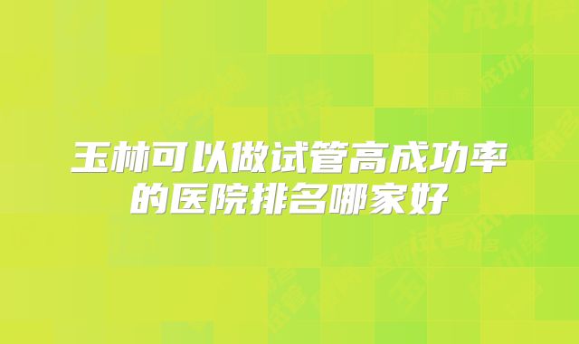 玉林可以做试管高成功率的医院排名哪家好