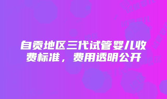 自贡地区三代试管婴儿收费标准,费用透明公开