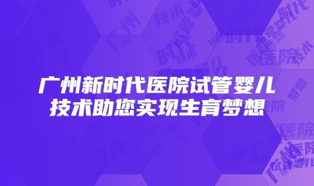 广州新时代医院试管婴儿技术助您实现生育梦想