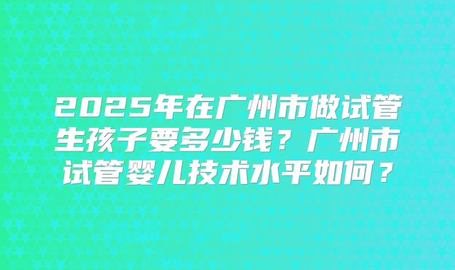 2025年在广州市做试管生孩子要多少钱?广州市试管婴儿技术水平如何?