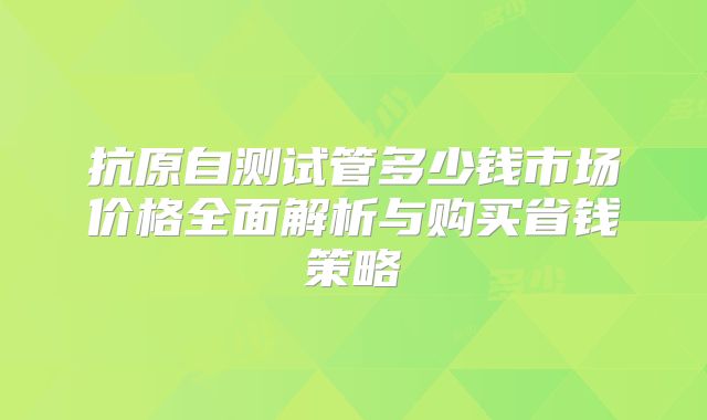抗原自测试管多少钱市场价格全面解析与购买省钱策略