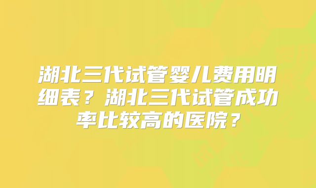 湖北三代试管婴儿费用明细表?湖北三代试管成功率比较高的医院?
