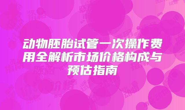 动物胚胎试管一次操作费用全解析市场价格构成与预估指南