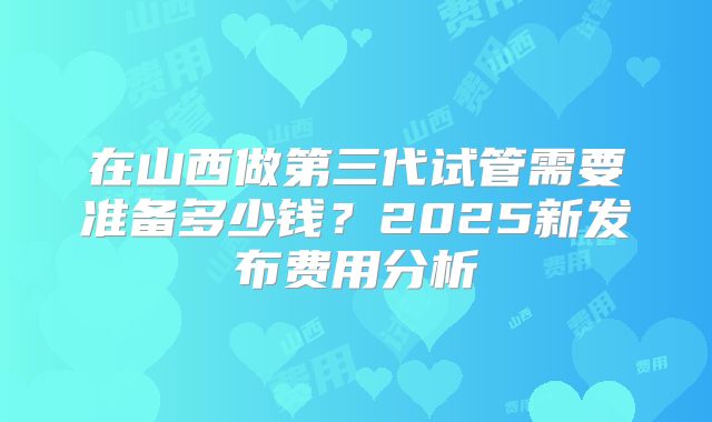 在山西做第三代试管需要准备多少钱？2025新发布费用分析