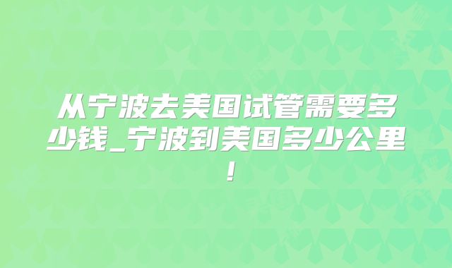 从宁波去美国试管需要多少钱_宁波到美国多少公里!