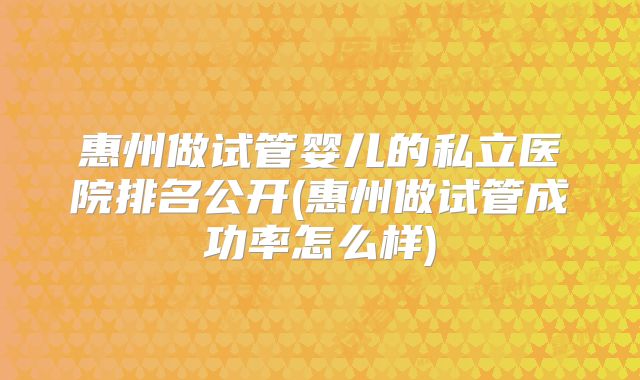 惠州做试管婴儿的私立医院排名公开(惠州做试管成功率怎么样)