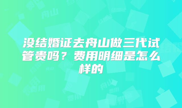 没结婚证去舟山做三代试管贵吗?费用明细是怎么样的