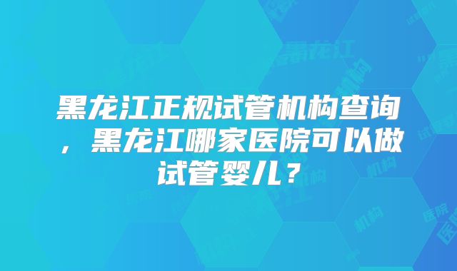 黑龙江正规试管机构查询，黑龙江哪家医院可以做试管婴儿？