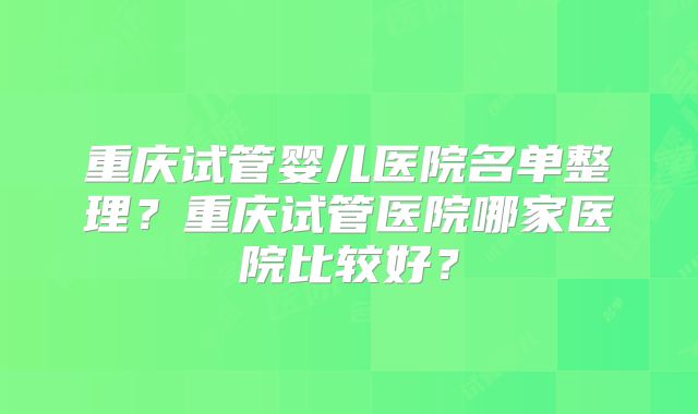 重庆试管婴儿医院名单整理?重庆试管医院哪家医院比较好?
