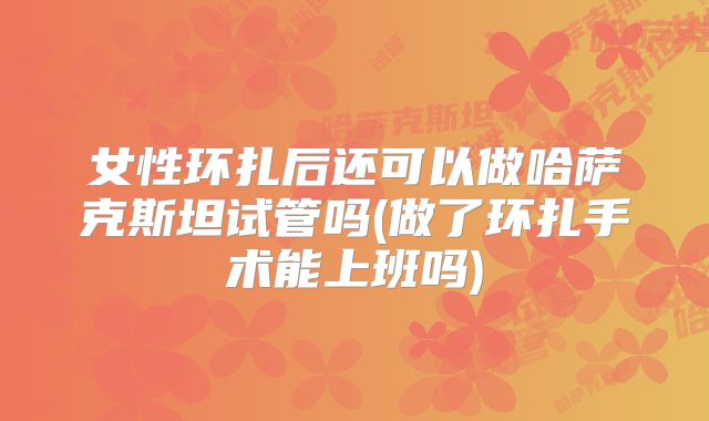 女性环扎后还可以做哈萨克斯坦试管吗(做了环扎手术能上班吗)