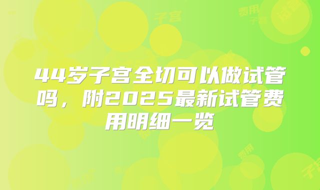 44岁子宫全切可以做试管吗,附2025最新试管费用明细一览