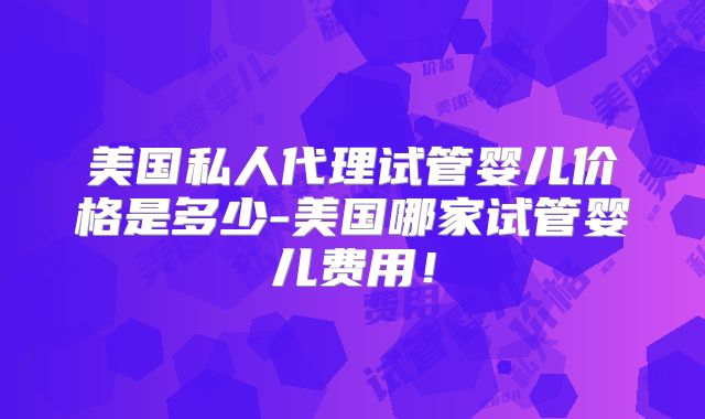 美国私人代理试管婴儿价格是多少-美国哪家试管婴儿费用！