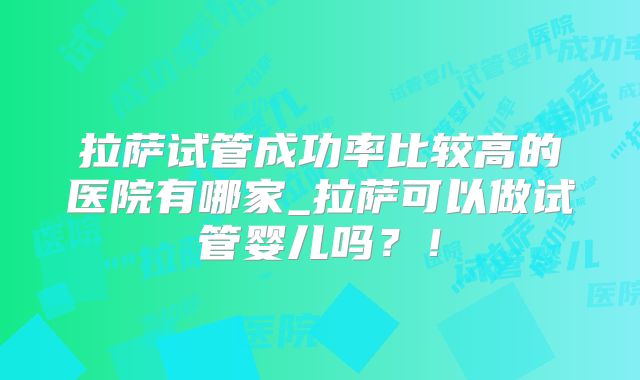 拉萨试管成功率比较高的医院有哪家_拉萨可以做试管婴儿吗?!