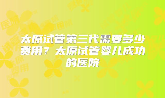 太原试管第三代需要多少费用？太原试管婴儿成功的医院