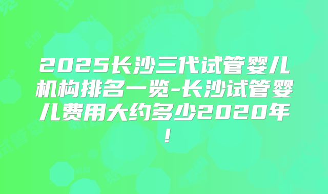 2025长沙三代试管婴儿机构排名一览-长沙试管婴儿费用大约多少2020年!