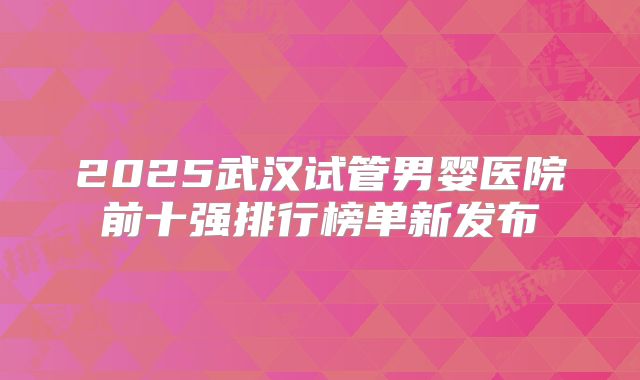 2025武汉试管男婴医院前十强排行榜单新发布