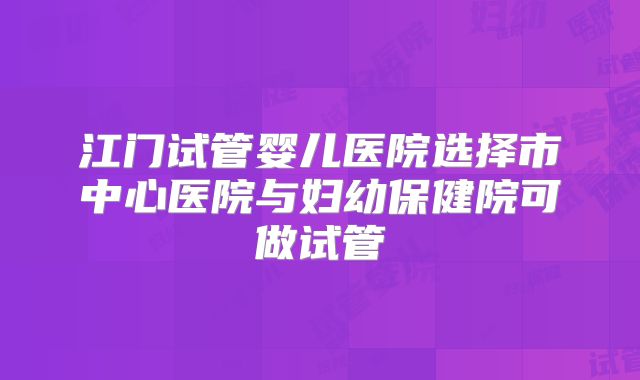 江门试管婴儿医院选择市中心医院与妇幼保健院可做试管
