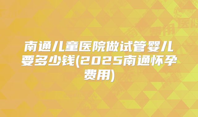南通儿童医院做试管婴儿要多少钱(2025南通怀孕费用)