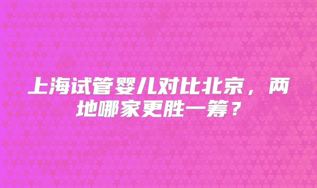 上海试管婴儿对比北京,两地哪家更胜一筹?